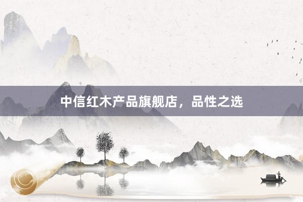 中信红木产品旗舰店，品性之选