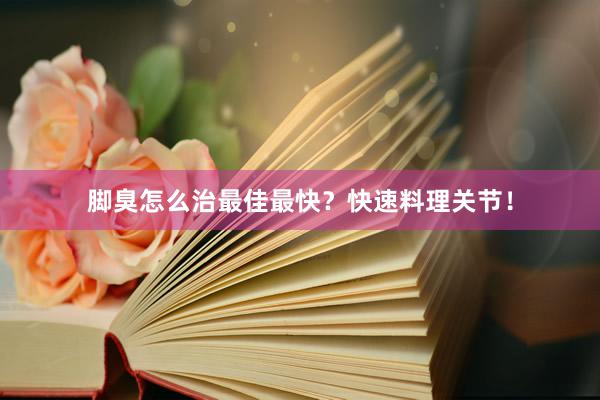脚臭怎么治最佳最快?快速料理关节!