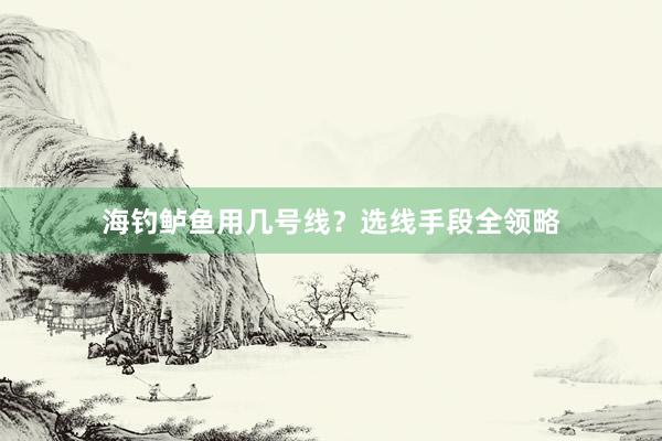 海钓鲈鱼用几号线？选线手段全领略